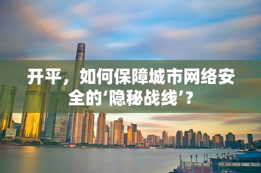 开平，如何保障城市网络安全的‘隐秘战线’？