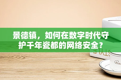 景德镇，如何在数字时代守护千年瓷都的网络安全？