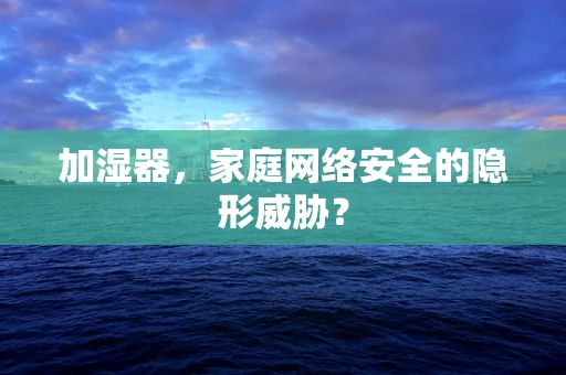 加湿器，家庭网络安全的隐形威胁？