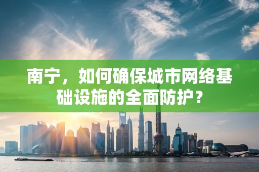 南宁，如何确保城市网络基础设施的全面防护？