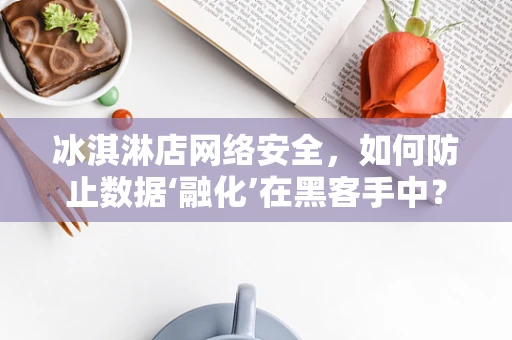 冰淇淋店网络安全，如何防止数据‘融化’在黑客手中？