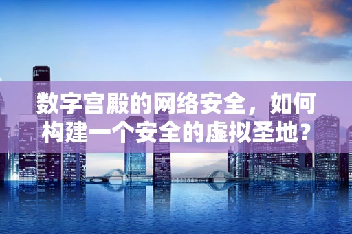 数字宫殿的网络安全，如何构建一个安全的虚拟圣地？