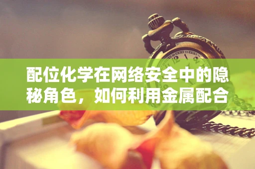 配位化学在网络安全中的隐秘角色，如何利用金属配合物增强密码安全？