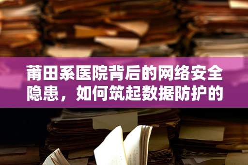 莆田系医院背后的网络安全隐患，如何筑起数据防护的铜墙铁壁？