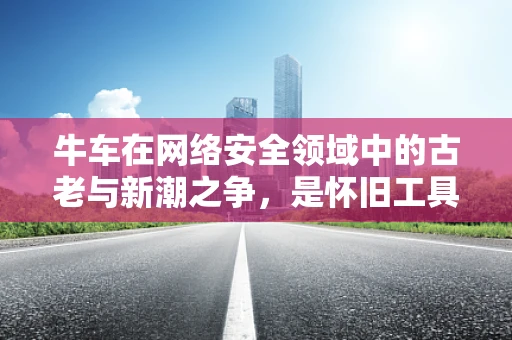牛车在网络安全领域中的古老与新潮之争，是怀旧工具还是潜在威胁载体？