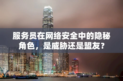 服务员在网络安全中的隐秘角色，是威胁还是盟友？