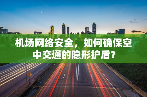 机场网络安全，如何确保空中交通的隐形护盾？