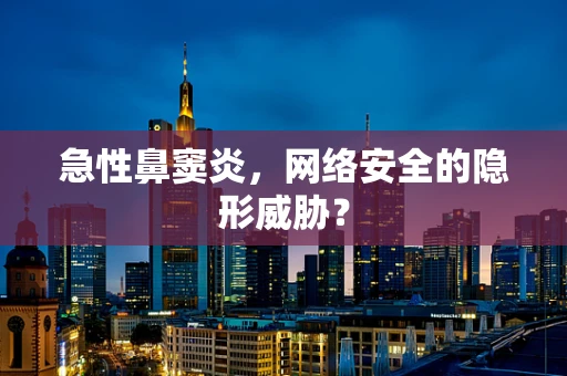 急性鼻窦炎，网络安全的隐形威胁？