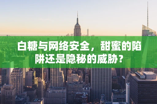 白糖与网络安全，甜蜜的陷阱还是隐秘的威胁？