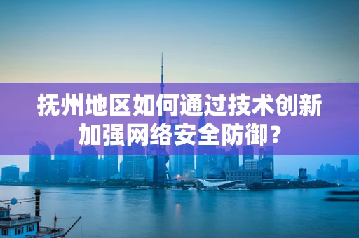 抚州地区如何通过技术创新加强网络安全防御？