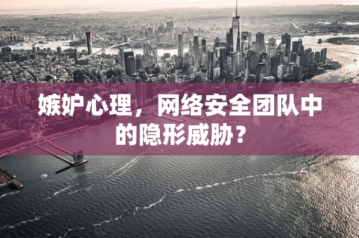 嫉妒心理，网络安全团队中的隐形威胁？