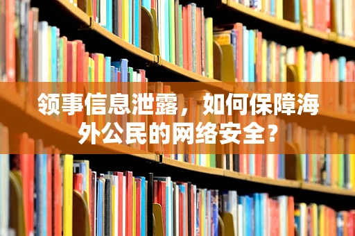 领事信息泄露，如何保障海外公民的网络安全？