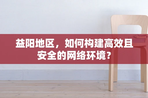 益阳地区，如何构建高效且安全的网络环境？