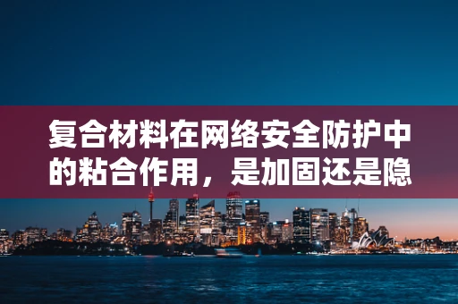 复合材料在网络安全防护中的粘合作用，是加固还是隐患？