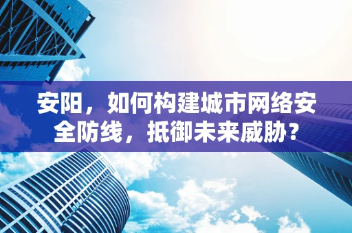 安阳，如何构建城市网络安全防线，抵御未来威胁？