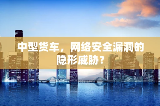 中型货车，网络安全漏洞的隐形威胁？