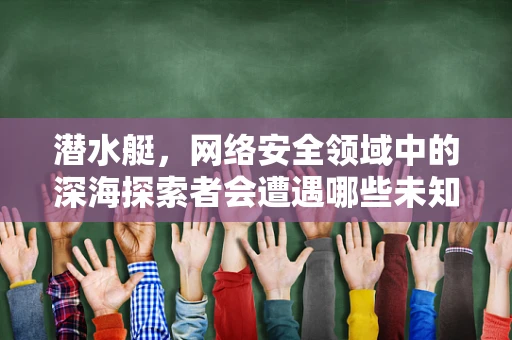 潜水艇，网络安全领域中的深海探索者会遭遇哪些未知挑战？