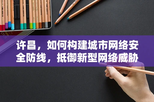 许昌，如何构建城市网络安全防线，抵御新型网络威胁？