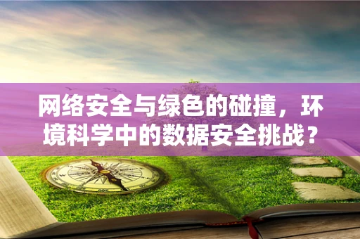 网络安全与绿色的碰撞，环境科学中的数据安全挑战？