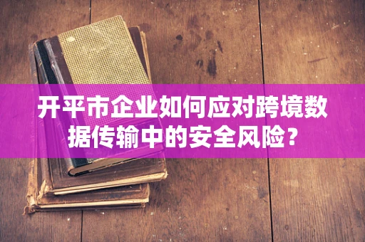 开平市企业如何应对跨境数据传输中的安全风险？
