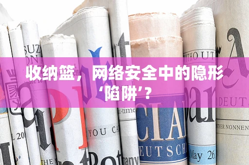 收纳篮，网络安全中的隐形‘陷阱’？