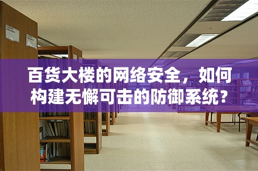 百货大楼的网络安全，如何构建无懈可击的防御系统？