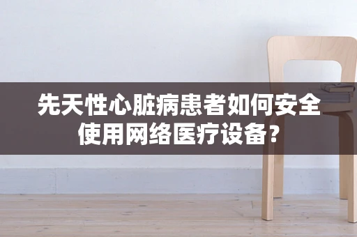 先天性心脏病患者如何安全使用网络医疗设备？