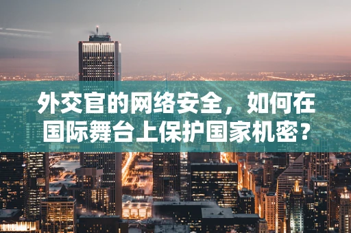 外交官的网络安全，如何在国际舞台上保护国家机密？