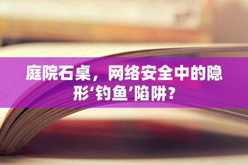 庭院石桌，网络安全中的隐形‘钓鱼’陷阱？