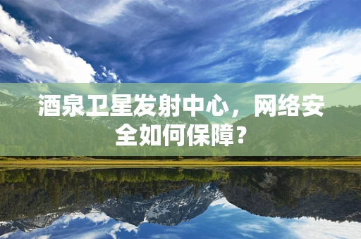 酒泉卫星发射中心，网络安全如何保障？