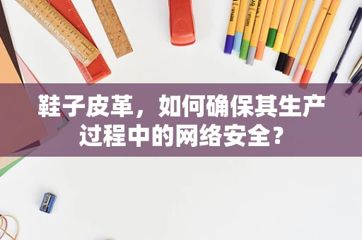 鞋子皮革，如何确保其生产过程中的网络安全？