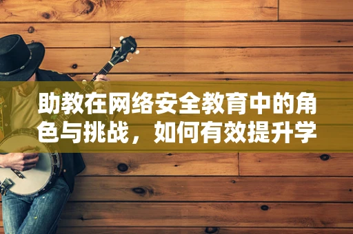助教在网络安全教育中的角色与挑战，如何有效提升学生安全意识？