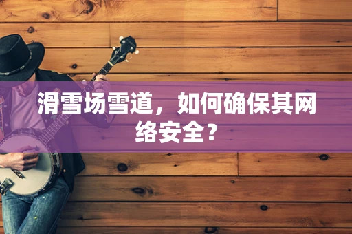 滑雪场雪道，如何确保其网络安全？