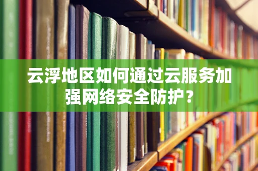 云浮地区如何通过云服务加强网络安全防护？