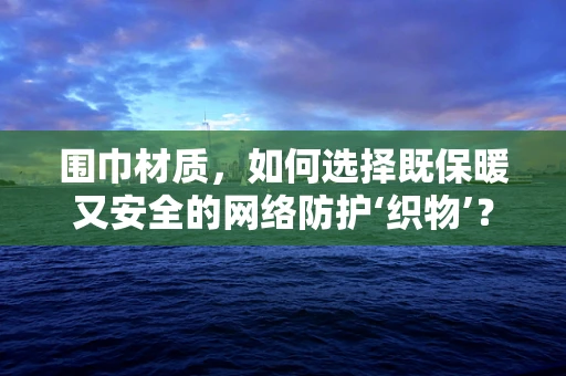 围巾材质，如何选择既保暖又安全的网络防护‘织物’？