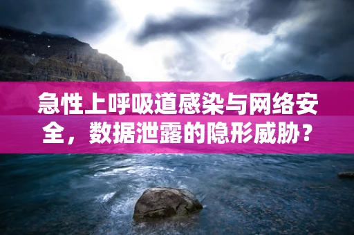 急性上呼吸道感染与网络安全，数据泄露的隐形威胁？