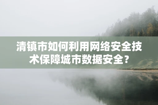清镇市如何利用网络安全技术保障城市数据安全？