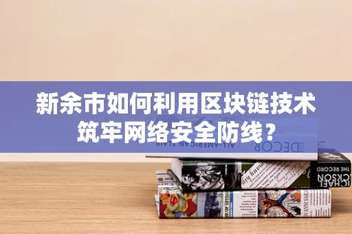 新余市如何利用区块链技术筑牢网络安全防线？