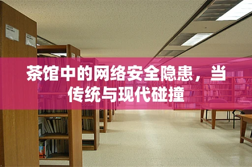 茶馆中的网络安全隐患，当传统与现代碰撞