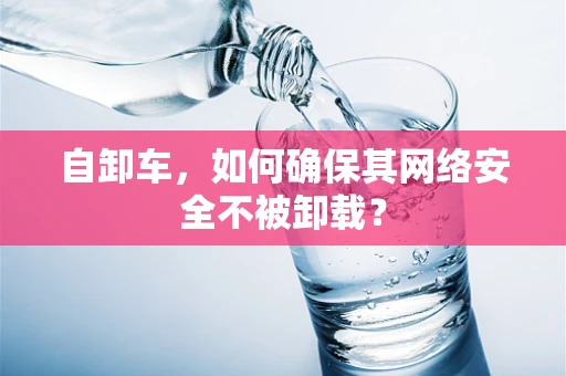 自卸车，如何确保其网络安全不被卸载？