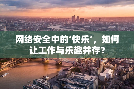 网络安全中的‘快乐’，如何让工作与乐趣并存？