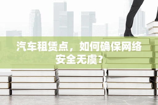 汽车租赁点，如何确保网络安全无虞？