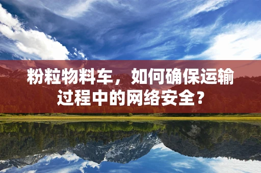 粉粒物料车，如何确保运输过程中的网络安全？