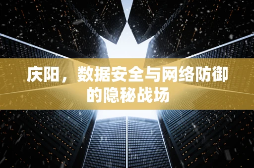庆阳，数据安全与网络防御的隐秘战场
