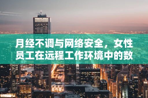 月经不调与网络安全，女性员工在远程工作环境中的数据保护意识