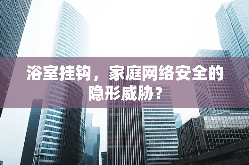 浴室挂钩，家庭网络安全的隐形威胁？