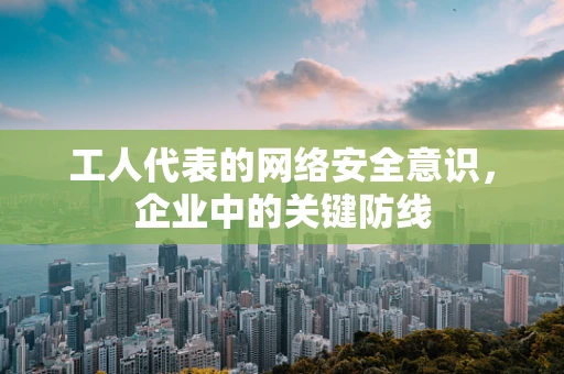 工人代表的网络安全意识，企业中的关键防线