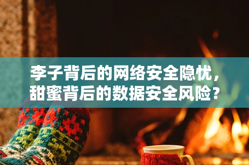 李子背后的网络安全隐忧，甜蜜背后的数据安全风险？