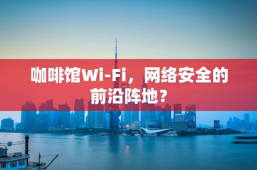 咖啡馆Wi-Fi，网络安全的前沿阵地？