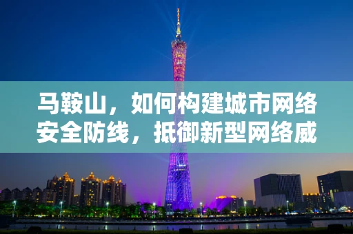 马鞍山，如何构建城市网络安全防线，抵御新型网络威胁？